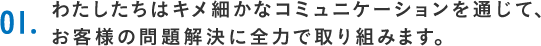 01.わたしたちはキメ細かなコミュニケーションを通じて、お客様の問題解決に全力で取り組みます。