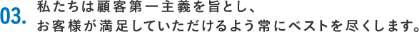 03.私たちは顧客第一主義を旨とし、お客様が満足していただけるよう常にベストを尽くします。