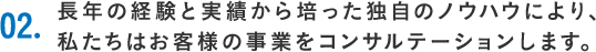 02.長年の経験と実績から培った独自のノウハウにより、私たちはお客様の事業をコンサルテーションします。