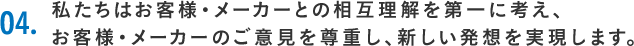 04.私たちはお客様・メーカーとの相互理解を第一に考え、お客様・メーカーのご意見を尊重し、新しい発想を実現します。